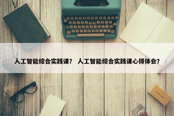 人工智能综合实践课？ 人工智能综合实践课心得体会？