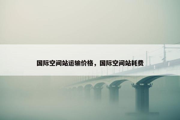 国际空间站运输价格，国际空间站耗费