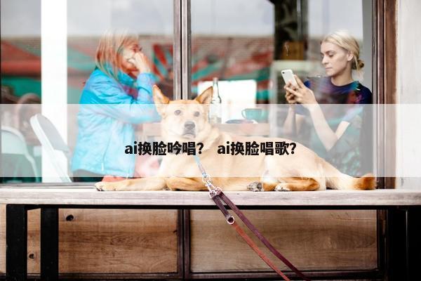 ai换脸吟唱？ ai换脸唱歌？