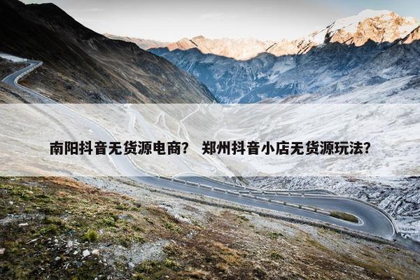 南阳抖音无货源电商？ 郑州抖音小店无货源玩法？