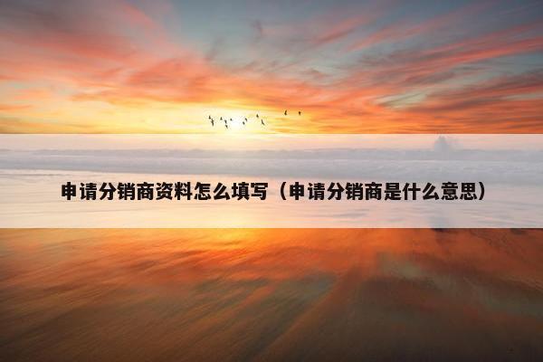 申请分销商资料怎么填写（申请分销商是什么意思）