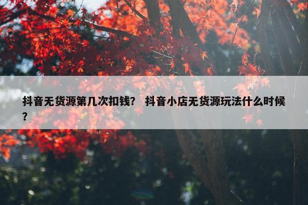 抖音无货源第几次扣钱？ 抖音小店无货源玩法什么时候？