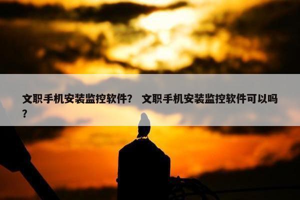 文职手机安装监控软件？ 文职手机安装监控软件可以吗？