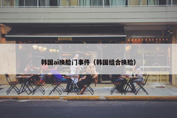 韩国ai换脸门事件（韩国组合换脸）