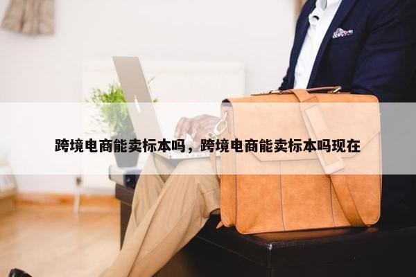 跨境电商能卖标本吗，跨境电商能卖标本吗现在