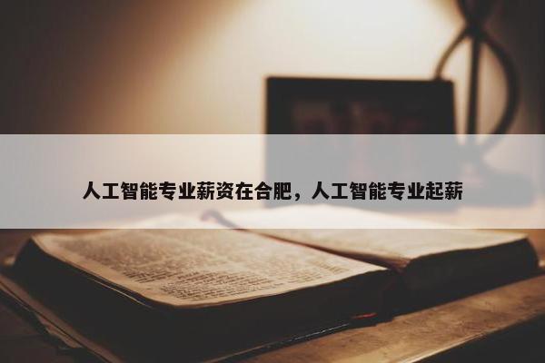 人工智能专业薪资在合肥，人工智能专业起薪