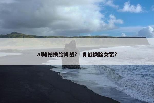 ai随拍换脸肖战？ 肖战换脸女装？