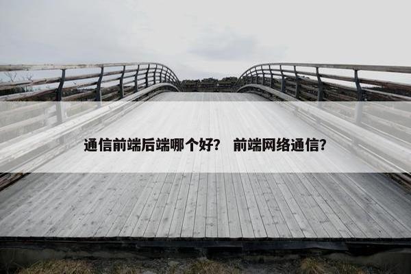 通信前端后端哪个好？ 前端网络通信？