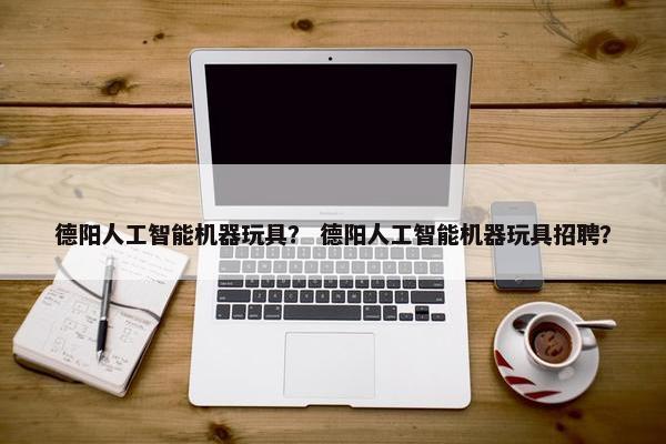德阳人工智能机器玩具？ 德阳人工智能机器玩具招聘？