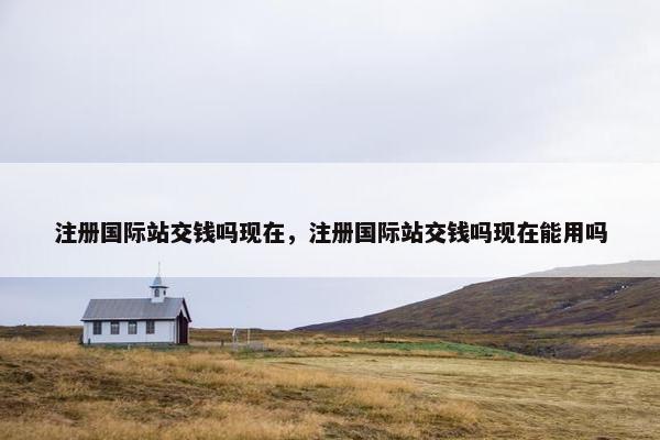 注册国际站交钱吗现在，注册国际站交钱吗现在能用吗