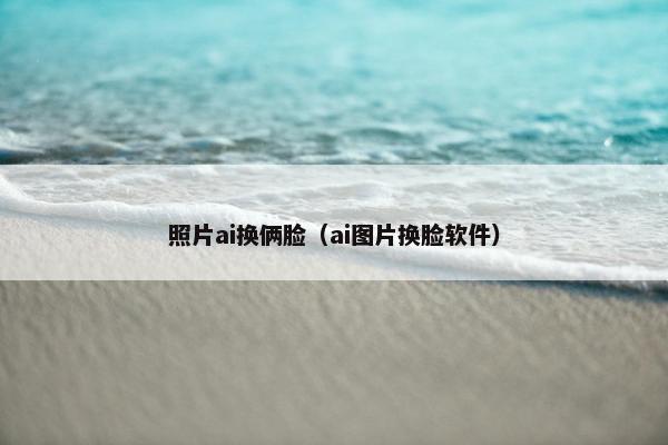 照片ai换俩脸（ai图片换脸软件）