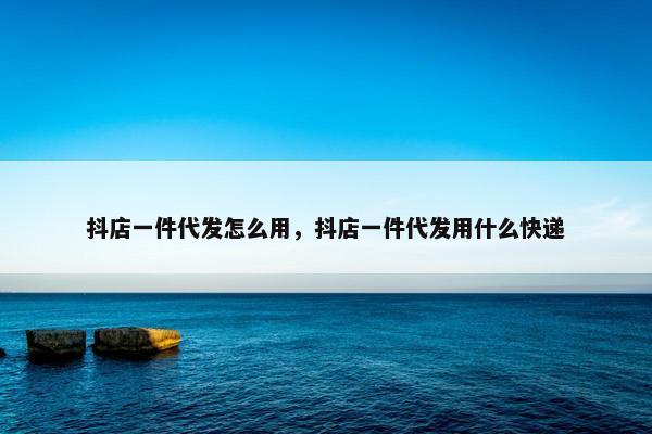 抖店一件代发怎么用，抖店一件代发用什么快递