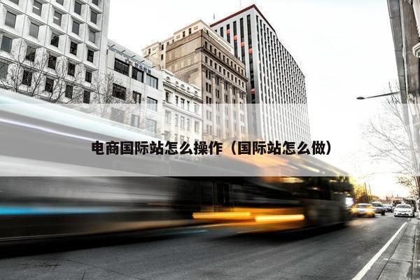 电商国际站怎么操作（国际站怎么做）