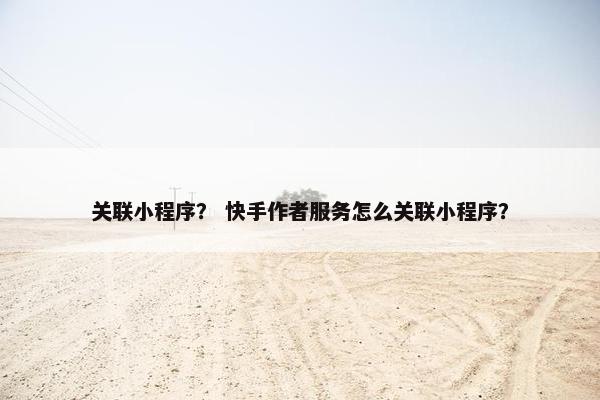 关联小程序？ 快手作者服务怎么关联小程序？