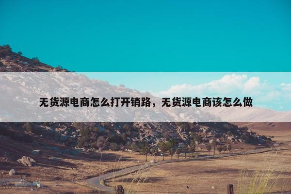 无货源电商怎么打开销路，无货源电商该怎么做