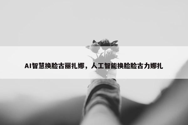 AI智慧换脸古丽扎娜，人工智能换脸脸古力娜扎