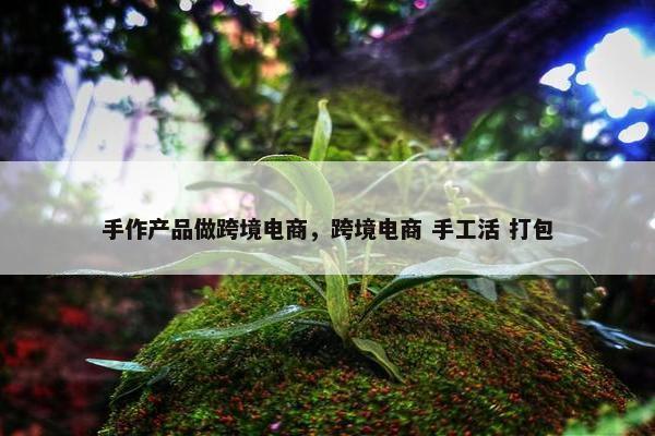 手作产品做跨境电商，跨境电商 手工活 打包