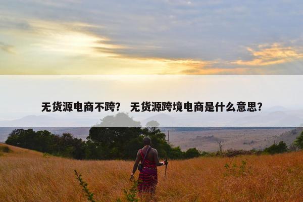无货源电商不跨？ 无货源跨境电商是什么意思？