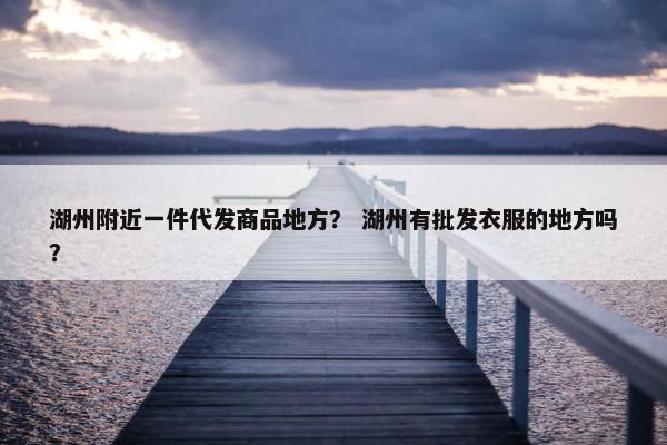 湖州附近一件代发商品地方？ 湖州有批发衣服的地方吗？