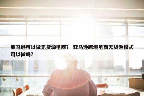 亚马逊可以做无货源电商？ 亚马逊跨境电商无货源模式可以做吗？