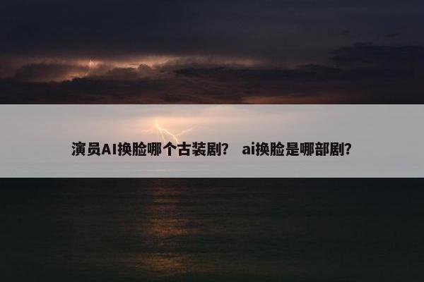 演员AI换脸哪个古装剧？ ai换脸是哪部剧？