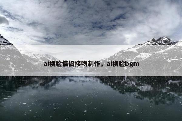 ai换脸情侣接吻制作，ai换脸bgm