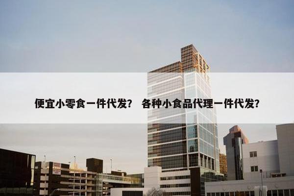 便宜小零食一件代发？ 各种小食品代理一件代发？