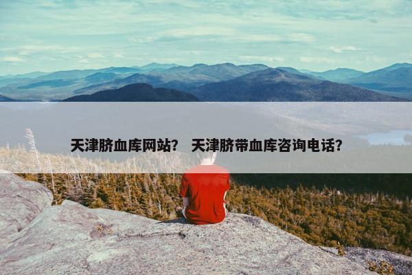 天津脐血库网站？ 天津脐带血库咨询电话？