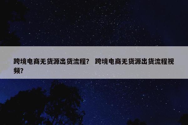 跨境电商无货源出货流程？ 跨境电商无货源出货流程视频？