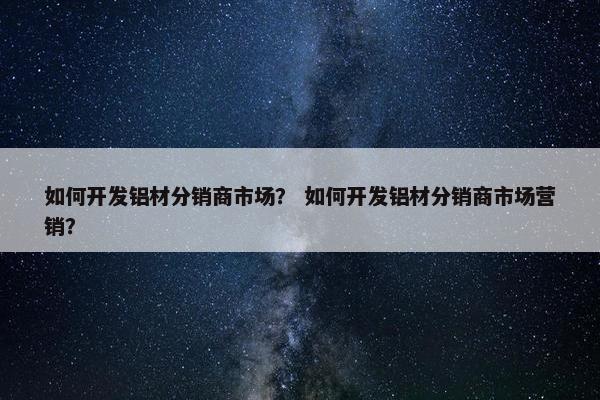 如何开发铝材分销商市场？ 如何开发铝材分销商市场营销？