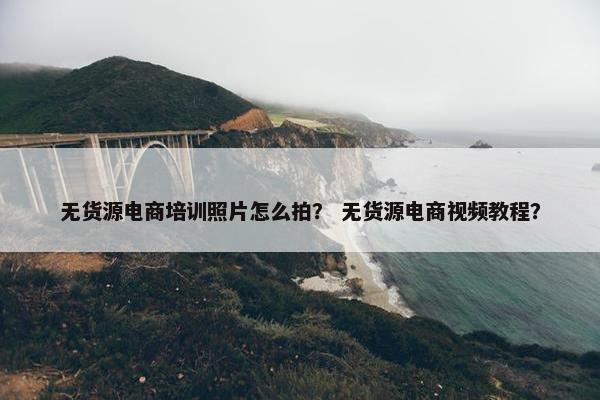 无货源电商培训照片怎么拍？ 无货源电商视频教程？