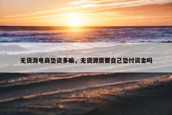 无货源电商垫资多嘛，无货源需要自己垫付资金吗
