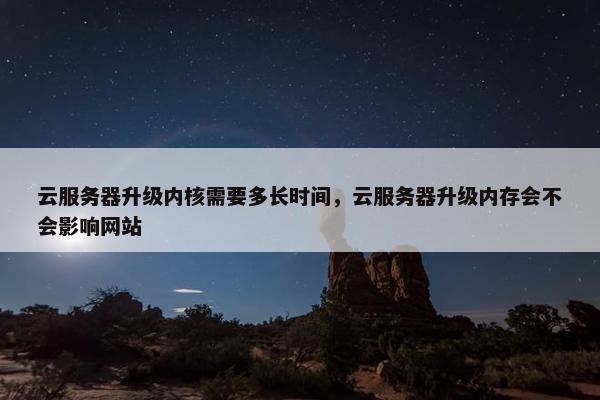 云服务器升级内核需要多长时间，云服务器升级内存会不会影响网站