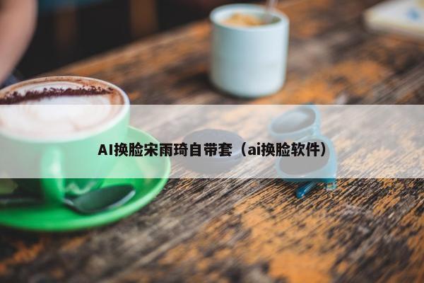 AI换脸宋雨琦自带套（ai换脸软件）
