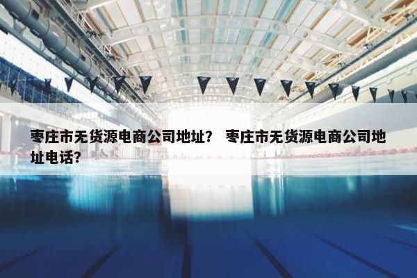 枣庄市无货源电商公司地址？ 枣庄市无货源电商公司地址电话？