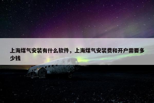上海煤气安装有什么软件，上海煤气安装费和开户需要多少钱