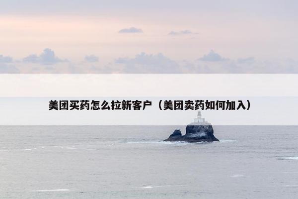 美团买药怎么拉新客户（美团卖药如何加入）