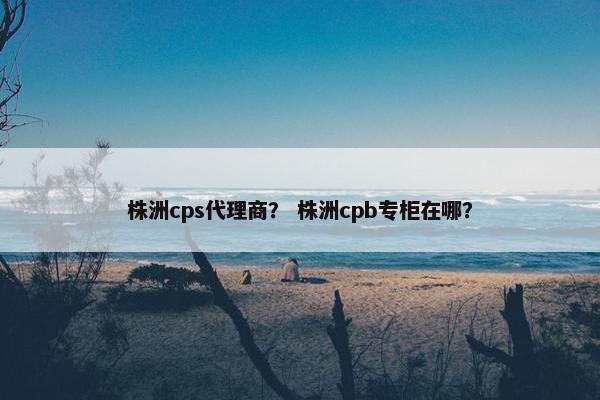 株洲cps代理商？ 株洲cpb专柜在哪？