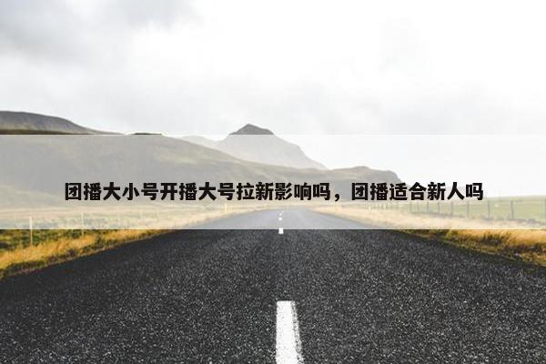 团播大小号开播大号拉新影响吗，团播适合新人吗