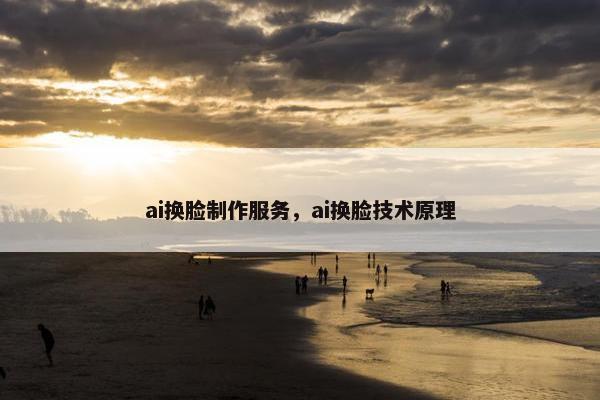 ai换脸制作服务，ai换脸技术原理