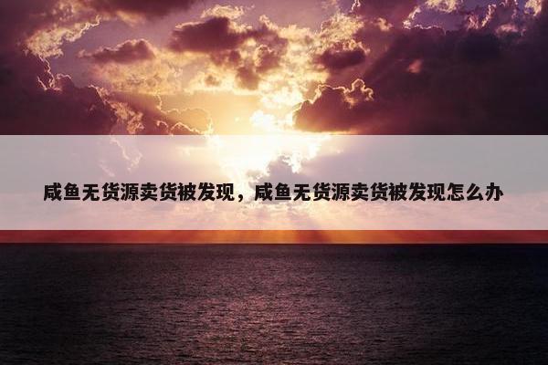咸鱼无货源卖货被发现，咸鱼无货源卖货被发现怎么办