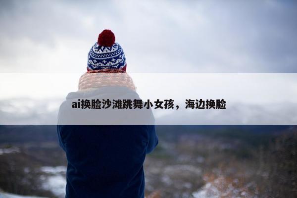ai换脸沙滩跳舞小女孩，海边换脸