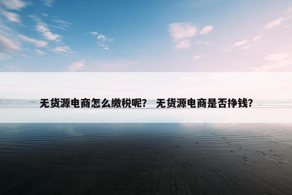 无货源电商怎么缴税呢？ 无货源电商是否挣钱？