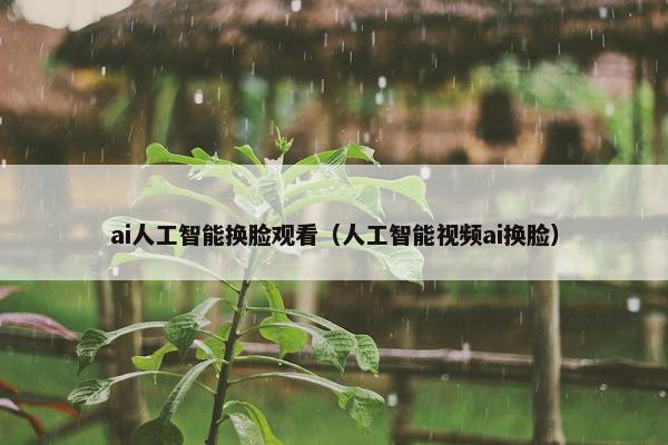 ai人工智能换脸观看（人工智能视频ai换脸）