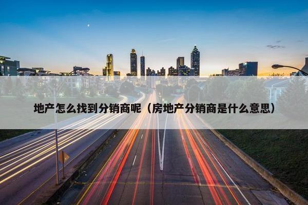 地产怎么找到分销商呢（房地产分销商是什么意思）