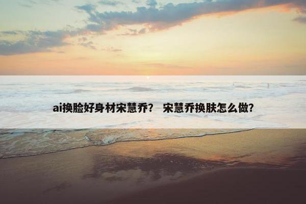 ai换脸好身材宋慧乔？ 宋慧乔换肤怎么做？