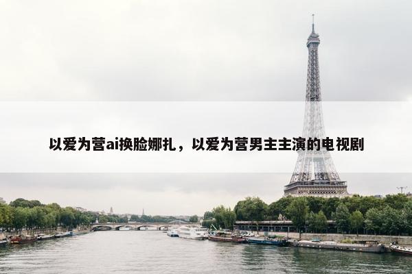 以爱为营ai换脸娜扎，以爱为营男主主演的电视剧