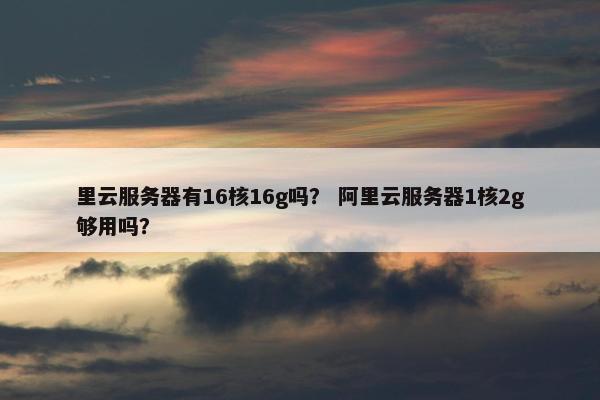 里云服务器有16核16g吗？ 阿里云服务器1核2g够用吗？
