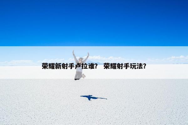 荣耀新射手卢拉谁？ 荣耀射手玩法？