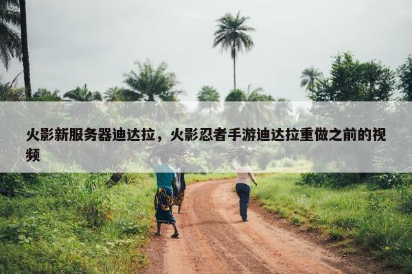 火影新服务器迪达拉，火影忍者手游迪达拉重做之前的视频
